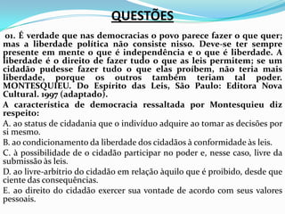 QUESTÕES
01. É verdade que nas democracias o povo parece fazer o que quer;
mas a liberdade política não consiste nisso. Deve-se ter sempre
presente em mente o que é independência e o que é liberdade. A
liberdade é o direito de fazer tudo o que as leis permitem; se um
cidadão pudesse fazer tudo o que elas proíbem, não teria mais
liberdade, porque os outros também teriam tal poder.
MONTESQUIEU. Do Espírito das Leis, São Paulo: Editora Nova
Cultural. 1997 (adaptado).
A característica de democracia ressaltada por Montesquieu diz
respeito:
A. ao status de cidadania que o indivíduo adquire ao tomar as decisões por
si mesmo.
B. ao condicionamento da liberdade dos cidadãos à conformidade às leis.
C. à possibilidade de o cidadão participar no poder e, nesse caso, livre da
submissão às leis.
D. ao livre-arbítrio do cidadão em relação àquilo que é proibido, desde que
ciente das consequências.
E. ao direito do cidadão exercer sua vontade de acordo com seus valores
pessoais.
 