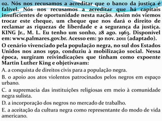 02. Nós nos recusamos a acreditar que o banco da justiça é
falível. Nós nos recusamos a acreditar que há capitais
insuficientes de oportunidade nesta nação. Assim nós viemos
trocar este cheque, um cheque que nos dará o direito de
reclamar as riquezas de liberdade e a segurança da justiça.
KING Jr., M. L. Eu tenho um sonho, 28 ago. 1963. Disponível
em: www.palmares.gov.br. Acesso em: 30 nov. 2011 (adaptado).
O cenário vivenciado pela população negra, no sul dos Estados
Unidos nos anos 1950, conduziu à mobilização social. Nessa
época, surgiram reivindicações que tinham como expoente
Martin Luther King e objetivavam:
A. a conquista de direitos civis para a população negra.
B. o apoio aos atos violentos patrocinados pelos negros em espaço
urbano.
C. a supremacia das instituições religiosas em meio à comunidade
negra sulista.
D. a incorporação dos negros no mercado de trabalho.
E. a aceitação da cultura negra como representante do modo de vida
americano.
 