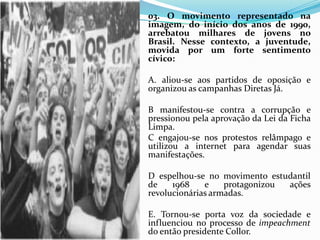 03. O movimento representado na
imagem, do início dos anos de 1990,
arrebatou milhares de jovens no
Brasil. Nesse contexto, a juventude,
movida por um forte sentimento
cívico:
A. aliou-se aos partidos de oposição e
organizou as campanhas Diretas Já.
B manifestou-se contra a corrupção e
pressionou pela aprovação da Lei da Ficha
Limpa.
C engajou-se nos protestos relâmpago e
utilizou a internet para agendar suas
manifestações.
D espelhou-se no movimento estudantil
de 1968 e protagonizou ações
revolucionárias armadas.
E. Tornou-se porta voz da sociedade e
influenciou no processo de impeachment
do então presidente Collor.
 