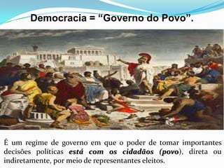 Democracia = “Governo do Povo”.
É um regime de governo em que o poder de tomar importantes
decisões políticas está com os cidadãos (povo), direta ou
indiretamente, por meio de representantes eleitos.
 