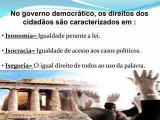 No governo democrático, os direitos dos
cidadãos são caracterizados em :
• Isonomia= Igualdade perante a lei.
• Isocracia= Igualdade de acesso aos casos políticos.
• Isegoria= O igual direito de todos ao uso da palavra.
 