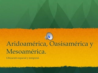 Aridoamérica, Oasisamérica y
Mesoamérica.
Ubicación espacial y temporal.

 