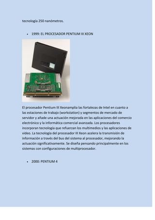 tecnología 250 nanómetros.

1999: EL PROCESADOR PENTIUM III XEON

El procesador Pentium III Xeonamplia las fortalezas de Intel en cuanto a
las estaciones de trabajo (workstation) y segmentos de mercado de
servidor y añade una actuación mejorada en las aplicaciones del comercio
electrónico y la informática comercial avanzada. Los procesadores
incorporan tecnología que refuerzan los multimedios y las aplicaciones de
video. La tecnología del procesador III Xeon acelera la transmisión de
información a través del bus del sistema al procesador, mejorando la
actuación significativamente. Se diseña pensando principalmente en los
sistemas con configuraciones de multiprocesador.

2000: PENTIUM 4

 
