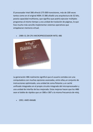 El procesador Intel 386 ofreció 275 000 transistores, más de 100 veces
tantos como en el original 4004. El 386 añadió una arquitectura de 32 bits,
poseía capacidad multitarea, que significa que podría ejecutar múltiples
programas al mismo tiempo y una unidad de traslación de páginas, lo que
hizo mucho más sencillo implementar sistemas operativos que
empplearan memoria virtual.

1989: EL DX CPU MICROPROCESADOR INTEL 486

La generación 486 realmente significó que el usuario contaba con una
computadora con muchas opciones avanzadas, entre ellas,un conjunto de
instrucciones optimizado, una unidad de coma flotante y un caché
unificado integrados en el propio circuito integrado del microprocesador y
una unidad de interfaz de bus mejorada. Estas mejoras hacen que los i486
sean el doble de rápidos que un i386 e i387 a la misma frecuencia de reloj.

1991: AMD AMx86

 