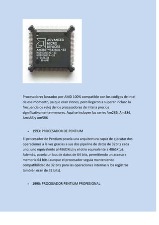 Procesadores lanzados por AMD 100% compatible con los códigos de Intel
de ese momento, ya que eran clones, pero llegaron a superar incluso la
frecuencia de reloj de los procesadores de Intel a precios
significativamente menores. Aquí se incluyen las series Am286, Am386,
Am486 y Am586

1993: PROCESADOR DE PENTIUM
El procesador de Pentium poseía una arquitectura capaz de ejecutar dos
operaciones a la vez gracias a sus dos pipeline de datos de 32bits cada
uno, uno equivalente al 486DX(u) y el otro equivalente a 486SX(u).
Además, poseía un bus de datos de 64 bits, permitiendo un acceso a
memoria 64 bits (aunque el procesador seguía manteniendo
compatibilidad de 32 bits para las operaciones internas y los registros
también eran de 32 bits).

1995: PROCESADOR PENTIUM PROFESIONAL

 