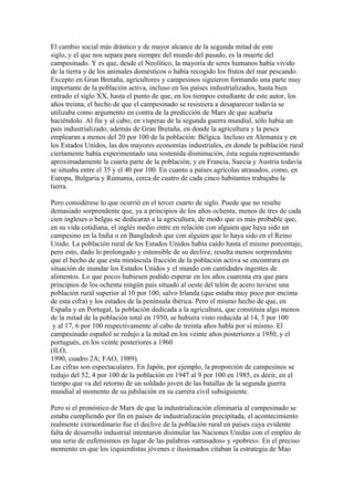 El cambio social más drástico y de mayor alcance de la segunda mitad de este
siglo, y el que nos separa para siempre del mundo del pasado, es la muerte del
campesinado. Y es que, desde el Neolítico, la mayoría de seres humanos había vivido
de la tierra y de los animales domésticos o había recogido los frutos del mar pescando.
Excepto en Gran Bretaña, agricultores y campesinos siguieron formando una parte muy
importante de la población activa, incluso en los países industrializados, hasta bien
entrado el siglo XX, hasta el punto de que, en los tiempos estudiante de este autor, los
años treinta, el hecho de que el campesinado se resistiera a desaparecer todavía se
utilizaba como argumento en contra de la predicción de Marx de que acabaría
haciéndolo. Al fin y al cabo, en vísperas de la segunda guerra mundial, sólo había un
país industrializado, además de Gran Bretaña, en donde la agricultura y la pesca
emplearan a menos del 20 por 100 de la población: Bélgica. Incluso en Alemania y en
los Estados Unidos, las dos mayores economías industriales, en donde la población rural
ciertamente había experimentado una sostenida disminución, ésta seguía representando
aproximadamente la cuarta parte de la población; y en Francia, Suecia y Austria todavía
se situaba entre el 35 y el 40 por 100. En cuanto a países agrícolas atrasados, como, en
Europa, Bulgaria y Rumania, cerca de cuatro de cada cinco habitantes trabajaba la
tierra.
Pero considérese lo que ocurrió en el tercer cuarto de siglo. Puede que no resulte
demasiado sorprendente que, ya a principios de los años ochenta, menos de tres de cada
cien ingleses o belgas se dedicaran a la agricultura, de modo que es más probable que,
en su vida cotidiana, el inglés medio entre en relación con alguien que haya sido un
campesino en la India o en Bangladesh que con alguien que lo haya sido en el Reino
Unido. La población rural de los Estados Unidos había caído hasta el mismo porcentaje,
pero esto, dado lo prolongado y ostensible de su declive, resulta menos sorprendente
que el hecho de que esta minúscula fracción de la población activa se encontrara en
situación de inundar los Estados Unidos y el mundo con cantidades ingentes de
alimentos. Lo que pocos hubiesen podido esperar en los años cuarenta era que para
principios de los ochenta ningún país situado al oeste del telón de acero tuviese una
población rural superior al 10 por 100, salvo Irlanda (que estaba muy poco por encima
de esta cifra) y los estados de la península ibérica. Pero el mismo hecho de que, en
España y en Portugal, la población dedicada a la agricultura, que constituía algo menos
de la mitad de la población total en 1950, se hubiera visto reducida al 14, 5 por 100
y al 17, 6 por 100 respectivamente al cabo de treinta años habla por sí mismo. El
campesinado español se redujo a la mitad en los veinte años posteriores a 1950, y el
portugués, en los veinte posteriores a 1960
(ILO,
1990, cuadro 2A; FAO, 1989).
Las cifras son espectaculares. En Japón, por ejemplo, la proporción de campesinos se
redujo del 52, 4 por 100 de la población en 1947 al 9 por 100 en 1985, es decir, en el
tiempo que va del retorno de un soldado joven de las batallas de la segunda guerra
mundial al momento de su jubilación en su carrera civil subsiguiente.
Pero si el pronóstico de Marx de que la industrialización eliminaría al campesinado se
estaba cumpliendo por fin en países de industrialización precipitada, el acontecimiento
realmente extraordinario fue el declive de la población rural en países cuya evidente
falta de desarrollo industrial intentaron disimular las Naciones Unidas con el empleo de
una serie de eufemismos en lugar de las palabras «atrasados» y «pobres». En el preciso
momento en que los izquierdistas jóvenes e ilusionados citaban la estrategia de Mao

 