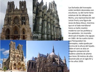 Las fachadas del transepto
están también decoradas con
esculturas. La del norte tiene
estatuas de los obispos de
Reims, una representación del
Juicio Final y una figura de
Jesús (le Beau Dieu), mientras
que en el lado meridional
tiene un bello rosetón
moderno con los profetas y
los apóstoles. Un incendio
destruyó el tejado y las agujas
en 1481: de las cuatro torres
que flanqueaban los
transeptos, nada queda por
encima de la altura del tejado.
Sobre el coro se alza un
elegante campanario de
madera cubierto de plomo
que tiene 18 metros de alto,
reconstruido en el siglo XV y
en los años 1920.

 
