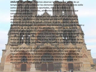 ANÁLISIS DE LA OBRA: Podemos observar la fachada y el lateral de un
templo gótico reconocible por los elementos arquitectónicos de este estilo
como son los arcos ojivales o apuntados, el uso de vidrieras y
rosetones, gabletes, chapiteles, arbotantes y todos los elementos que
caracterizan este estilo.
La fachada se encuentra dividida por tres puertas de arcos apuntados
abocinadas. Los tímpanos son ocupados por vidrieras mientras que la
decoración escultórica ha pasado a ocupar la parte superior, sobre las
portadas y enmarcadas por gabletes. Esta decoración es peculiar de Reims y
es uno de los elementos que nos permiten su identificación. Sobre la
portada se abre un gran rosetón en el centro así como ventanas con
tracerias góticas en ambos flanco. Ésta se remata con un friso formado por
esculturas de reyes y a los lados dos torres de sección cuadrada que
destacan por su fina decoración a base de tracería gótica que hacen de las
torres un prodigio de juegos de vanos y muros que crean un efecto de gran
ligereza.
El lateral del templo lo vemos recorrido por los contrafuertes exteriores y
los arbotantes, uno de los grandes prodigios del gótico, que recogen los
empujes laterales de las bóvedas interiores permitiendo la apertura de
grandes vidrieras que iluminen el interior .Así mismo podemos ver la nave
del crucero, de mayor altura que las laterales que nos indica que nos
encontramos ante una planta de cruz latina.

 