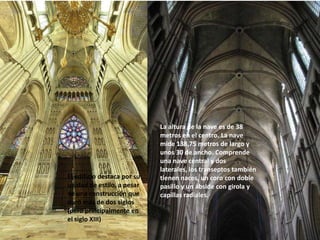 El edificio destaca por su
unidad de estilo, a pesar
de una construcción que
duró más de dos siglos
(pero principalmente en
el siglo XIII)

La altura de la nave es de 38
metros en el centro. La nave
mide 138,75 metros de largo y
unos 30 de ancho. Comprende
una nave central y dos
laterales, los transeptos también
tienen naces, un coro con doble
pasillo y un ábside con girola y
capillas radiales.

 