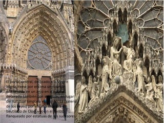 El portal central, dedicado a la Virgen
María, tiene por encima un rosetón
enmarcado en un arco en sí mismo
decorado también con estatuas, en lugar
del habitual tímpano esculpido. La (galería
de los reyes) por encima muestra el
bautismo de Clodoveo en el centro
flanqueado por estatuas de sus sucesores.

 