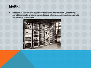 MARK I
•   Gracias al trabajo del ingeniero Howard Aiken la Mark I,creando y
    considerando la primera computadora electromecánica de secuencia
    automática controlada.
 