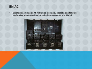 ENIAC
•   Diseñada con mas de 15 mil tubos de vacío, operaba con tarjetas
    perforadas y su capacidad de calculo era superior a la Mark I.
 