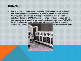 UNIVAC I
•   Fue la primera computadora comercial fabricada en Estados Unidos.
    Fue diseñada principalmente por J. Presper Eckert y John William
    Mauchly, también autores de la segunda computadora electrónica
    estadounidense, la ENIAC. Durante los años previos a la aparición de
    sus sucesoras, la máquina fue simplemente conocida como "UNIVAC".
    Se donó a la universidad de Harvard y Pensilvania. Fue la primera
    computadora fabricada para un propósito no militar, desde el año 1941.
 