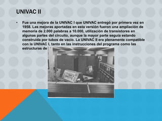 UNIVAC II
•   Fue una mejora de la UNIVAC I que UNIVAC entregó por primera vez en
    1958. Las mejoras aportadas en esta versión fueron una ampliación de
    memoria de 2.000 palabras a 10.000, utilización de transistores en
    algunas partes del circuito, aunque la mayor parte seguía estando
    construida por tubos de vacío. La UNIVAC II era plenamente compatible
    con la UNIVAC I, tanto en las instrucciones del programa como las
    estructuras de datos.
 