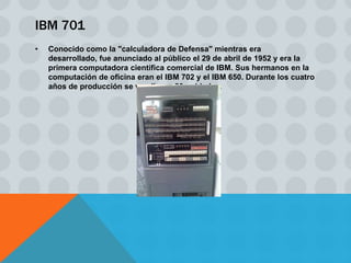 IBM 701
•   Conocido como la "calculadora de Defensa" mientras era
    desarrollado, fue anunciado al público el 29 de abril de 1952 y era la
    primera computadora científica comercial de IBM. Sus hermanos en la
    computación de oficina eran el IBM 702 y el IBM 650. Durante los cuatro
    años de producción se vendieron 20 unidades.
 