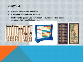 ABACO
•   Primera calculadora mecánica.
•   Creado en el continente asiático.
•   Instrumento que se usa para hacer cálculos sencillos como
    sumas,restas y multiplicaciones.
 