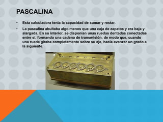 PASCALINA
•   Esta calculadora tenia la capacidad de sumar y restar.
•   La pascalina abultaba algo menos que una caja de zapatos y era baja y
    alargada. En su interior, se disponían unas ruedas dentadas conectadas
    entre sí, formando una cadena de transmisión, de modo que, cuando
    una rueda giraba completamente sobre su eje, hacía avanzar un grado a
    la siguiente.
 