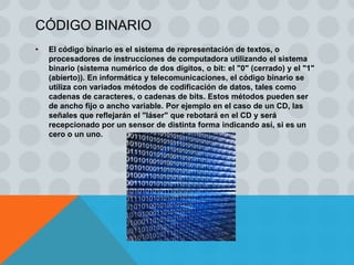 CÓDIGO BINARIO
•   El código binario es el sistema de representación de textos, o
    procesadores de instrucciones de computadora utilizando el sistema
    binario (sistema numérico de dos dígitos, o bit: el "0" (cerrado) y el "1"
    (abierto)). En informática y telecomunicaciones, el código binario se
    utiliza con variados métodos de codificación de datos, tales como
    cadenas de caracteres, o cadenas de bits. Estos métodos pueden ser
    de ancho fijo o ancho variable. Por ejemplo en el caso de un CD, las
    señales que reflejarán el "láser" que rebotará en el CD y será
    recepcionado por un sensor de distinta forma indicando así, si es un
    cero o un uno.
 