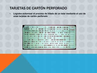 TARJETAS DE CARTÓN PERFORADO
•   Lograba automizar el proceso de hilado de un telar mediante el uso de
    unas tarjetas de cartón perforado
 
