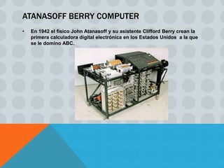ATANASOFF BERRY COMPUTER
•   En 1942 el físico John Atanasoff y su asistente Clifford Berry crean la
    primera calculadora digital electrónica en los Estados Unidos a la que
    se le domino ABC.
 
