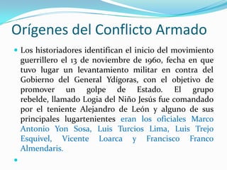 Orígenes del Conflicto Armado
 Los historiadores identifican el inicio del movimiento

guerrillero el 13 de noviembre de 1960, fecha en que
tuvo lugar un levantamiento militar en contra del
Gobierno del General Ydígoras, con el objetivo de
promover un golpe de Estado. El grupo
rebelde, llamado Logia del Niño Jesús fue comandado
por el teniente Alejandro de León y alguno de sus
principales lugartenientes eran los oficiales Marco
Antonio Yon Sosa, Luis Turcios Lima, Luis Trejo
Esquivel, Vicente Loarca y Francisco Franco
Almendaris.


 