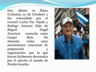 Este
último
se
llamo
(Columna 20 de Octubre) y
fue comandado por el
coronel Carlos Paz Tejada y
Rodrigo Asturias (hijo de
Miguel
Ángel
Asturias), conocido como
Gaspar
llom.
No
obstante,
todos
estos
movimientos carecieron de
preparación
y
organización, por lo que
fueron fácilmente derrotados
por el ejército al mando de
Peralta Azurdia.

 