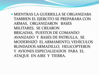  MIENTRAS LA GUERRILLA SE ORGANIZABA
TAMBIEN EL EJERCITO SE PREPARABA CON

ARMAS, ORGANIZARON BASES
MILITARES, SE CREARON
BRIGADAS, PUESTOS DE COMANDO
AVANZADO Y BASES DE PATRULLA, SE
MODERNIZÓ EL ARMAMENTO, VEHÍCULOS
BLINDADOS ARMADILLO, HELICOPTEROS
Y AVIONES ESPECIALIZADOS PARA EL
ATAQUE EN AIRE Y TIERRA.

 