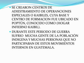  SE CREARON CENTROS DE
ADIESTRAMIENTO DE OPERANCIONES
ESPECIALES O KAIBILES, CUYA BASE Y

CENTRO DE FORMACION FUE UBICADO EN
POPTÚN, CONOCIDO COMO (HOGAR
INFIERNO KAIBIL).
 DURANTE ESTE PERIODO DE GUERRA
SUFRIO MUCHA GENTE DE LA POBLACIÓN
INDIGENA Y MUCHAS PERSONAS QUE NO
PARTICIPABAN DE ESTOS MOVIMIENTOS
INTERNOS EN GUATEMALA.

 