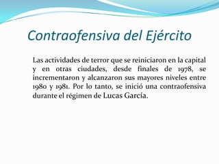 Contraofensiva del Ejército
Las actividades de terror que se reiniciaron en la capital
y en otras ciudades, desde finales de 1978, se
incrementaron y alcanzaron sus mayores niveles entre
1980 y 1981. Por lo tanto, se inició una contraofensiva
durante el régimen de Lucas García.

 