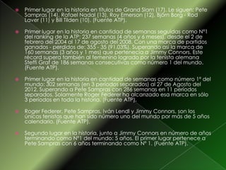  Primer lugar en la historia en títulos de Grand Slam (17). Le siguen: Pete
Sampras (14), Rafael Nadal (13), Roy Emerson (12), Björn Borg - Rod
Laver (11) y Bill Tilden (10). (Fuente ATP).
 Primer lugar en la historia en cantidad de semanas seguidas como Nº1
del ranking de la ATP: 237 semanas (4 años y 6 meses), desde el 2 de
febrero del 2004 al 17 de agosto del 2008. Con una marca de partidos
ganados - perdidos de: 355 - 35 (91.03%). Superando así la marca de
160 semanas (3 años y 1 mes) que pertenecía a Jimmy Connors. Este
récord supera también al femenino logrado por la tenista alemana
Steffi Graf de 186 semanas consecutivas como número 1 del mundo.
(Fuente ATP).
 Primer lugar en la historia en cantidad de semanas como número 1º del
mundo: 302 semanas (en 3 períodos separados) al 27 de Agosto del
2012. Superando a Pete Sampras con 286 semanas en 11 períodos
separados. Solamente Roger Federer ha alcanzado esa marca en sólo
3 períodos en toda la historia. (Fuente ATP).
 Roger Federer, Pete Sampras, Iván Lendl y Jimmy Connors, son los
únicos tenistas que han sido número uno del mundo por más de 5 años
calendario. (Fuente ATP).
 Segundo lugar en la historia, junto a Jimmy Connors en número de años
terminando como Nº1 del mundo: 5 años. El primer lugar pertenece a
Pete Sampras con 6 años terminando como Nº 1. (Fuente ATP).
 