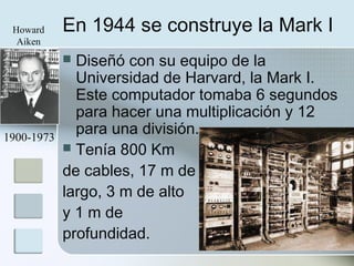 En 1944 se construye la Mark I
 Diseñó con su equipo de la
Universidad de Harvard, la Mark I.
Este computador tomaba 6 segundos
para hacer una multiplicación y 12
para una división.
 Tenía 800 Km
de cables, 17 m de
largo, 3 m de alto
y 1 m de
profundidad.
1900-1973
Howard
Aiken
 