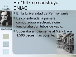 En 1947 se construyó
ENIAC
 En la Universidad de Pennsylvania.
 Es considerada la primera
computadora electrónica que
funcionaba con tubos de vacío.
 Superaba ampliamente al Mark I: era
1.500 veces más potente.
1907-1980
John
Mauchly
 