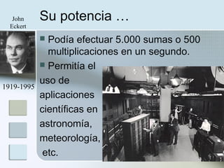 Su potencia …
 Podía efectuar 5.000 sumas o 500
multiplicaciones en un segundo.
 Permitía el
uso de
aplicaciones
científicas en
astronomía,
meteorología,
etc.
1919-1995
John
Eckert
 