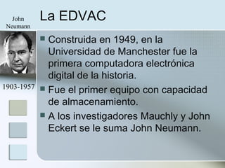 La EDVAC
 Construida en 1949, en la
Universidad de Manchester fue la
primera computadora electrónica
digital de la historia.
 Fue el primer equipo con capacidad
de almacenamiento.
 A los investigadores Mauchly y John
Eckert se le suma John Neumann.
John
Neumann
1903-1957
 