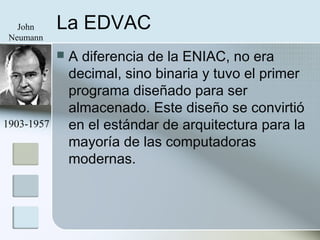 La EDVAC
 A diferencia de la ENIAC, no era
decimal, sino binaria y tuvo el primer
programa diseñado para ser
almacenado. Este diseño se convirtió
en el estándar de arquitectura para la
mayoría de las computadoras
modernas.
John
Neumann
1903-1957
 