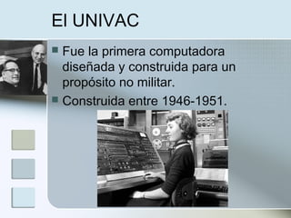 El UNIVAC
 Fue la primera computadora
diseñada y construida para un
propósito no militar.
 Construida entre 1946-1951.
 