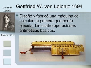 Gottfried W. von Leibniz 1694
 Diseñó y fabricó una máquina de
calcular, la primera que podía
ejecutar las cuatro operaciones
aritméticas básicas.
1646-1716
Gottfried
Leibniz
 