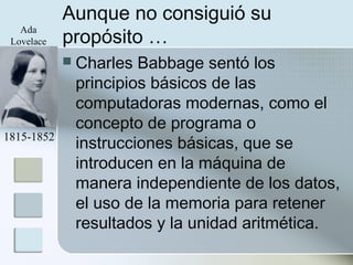 Aunque no consiguió su
propósito …
 Charles Babbage sentó los
principios básicos de las
computadoras modernas, como el
concepto de programa o
instrucciones básicas, que se
introducen en la máquina de
manera independiente de los datos,
el uso de la memoria para retener
resultados y la unidad aritmética.
1815-1852
Ada
Lovelace
 