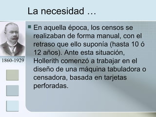 La necesidad …
 En aquella época, los censos se
realizaban de forma manual, con el
retraso que ello suponía (hasta 10 ó
12 años). Ante esta situación,
Hollerith comenzó a trabajar en el
diseño de una máquina tabuladora o
censadora, basada en tarjetas
perforadas.
1860-1929
 