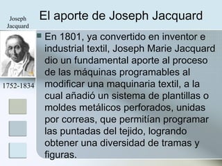 El aporte de Joseph Jacquard
 En 1801, ya convertido en inventor e
industrial textil, Joseph Marie Jacquard
dio un fundamental aporte al proceso
de las máquinas programables al
modificar una maquinaria textil, a la
cual añadió un sistema de plantillas o
moldes metálicos perforados, unidas
por correas, que permitían programar
las puntadas del tejido, logrando
obtener una diversidad de tramas y
figuras.
1752-1834
Joseph
Jacquard
 