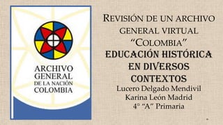Lucero Delgado Mendivil
Karina León Madrid
4° “A” Primaria
REVISIÓN DE UN ARCHIVO
GENERAL VIRTUAL
“COLOMBIA”
Educación histórica
en diversos
contextos
 