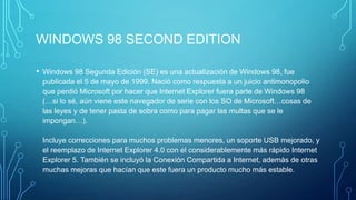 WINDOWS 98 SECOND EDITION
• Windows 98 Segunda Edición (SE) es una actualización de Windows 98, fue
publicada el 5 de mayo de 1999. Nació como respuesta a un juicio antimonopolio
que perdió Microsoft por hacer que Internet Explorer fuera parte de Windows 98
(…si lo sé, aún viene este navegador de serie con los SO de Microsoft…cosas de
las leyes y de tener pasta de sobra como para pagar las multas que se le
impongan…).
Incluye correcciones para muchos problemas menores, un soporte USB mejorado, y
el reemplazo de Internet Explorer 4.0 con el considerablemente más rápido Internet
Explorer 5. También se incluyó la Conexión Compartida a Internet, además de otras
muchas mejoras que hacían que este fuera un producto mucho más estable.
 