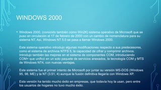 WINDOWS 2000
• Windows 2000, (conocido también como Win2K) sistema operativo de Microsoft que se
puso en circulación el 17 de febrero de 2000 con un cambio de nomenclatura para su
sistema NT. Así, Windows NT 5.0 se pasa a llamar Windows 2000.
Este sistema operativo introdujo algunas modificaciones respecto a sus predecesores,
como el sistema de archivos NTFS 5, la capacidad de cifrar y comprimir archivos.
Introdujo también las mejoras en el sistema de componentes COM, introduciendo
COM+ que unificó en un solo paquete de servicios anexados, la tecnología COM y MTS
de Windows NT4, con nuevas ventajas.
Este sistema fue el primer intento de Microsoft por juntar su versión MS-DOS (Windows
95, 98, ME) y la NT (3.51, 4) aunque la fusión definitiva llegaría con Windows XP.
Esta versión ha tenido mucho éxito en empresas, que todavía hoy la usan, pero entre
los usuarios de hogares no tuvo mucho éxito.
 