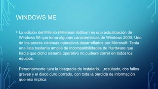 WINDOWS ME
• La edición del Milenio (Milenium Edition) es una actualización de
Windows 98 que toma algunas características de Windows 2000. Uno
de los peores sistemas operativos desarrollados por Microsoft. Tenía
una lista bastante amplia de incompatibilidades de Hardware que
hacía que dicho sistema operativo no pudiera correr en todos los
equipos.
Personalmente tuve la desgracia de instalarlo….resultado, dos fallos
graves y el disco duro borrado, con toda la perdida de información
que eso implica
 