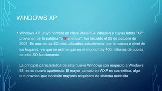 WINDOWS XP
• Windows XP (cuyo nombre en clave inicial fue Whistler) y cuyas letras "XP"
provienen de la palabra "eXPeriencia", fue lanzado el 25 de octubre de
2001. Es uno de los SO más utilizados actualmente, por lo menos a nivel de
los hogares, ya que se estima que en el mundo hay 400 millones de copias
de este SO funcionando.
La principal característica de este nuevo Windows con respecto a Windows
98, es su nueva apariencia. El mayor cambio en WXP es cosmético, algo
que provoca que necesite mayores requisitos de sistema necesita.
 
