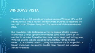 WINDOWS VISTA
• Y pasamos de un SO querido por muchos usuarios Windows XP a un SO
odiado por casi todo el mundo, Windows Vista. Durante su desarrollo fue
conocido como Windows Longhorn. Fue lanzado el 30 de noviembre de
2006.
Sus novedades más destacadas son las de agregar efectos visuales
asombrosos y varias opciones innovadoras como mejor control en las
cuentas de usuarios, firewall bi-direccional, mayor seguridad, anti spyware,
Windows Search, la barra lateral de herramientas, y otras muchas
cosas….a cambio de todo esto conseguirás que muchos de tus periféricos
tengan problemas…que apenas puedas hacer nada sin que te salgan
alertas constastes
 