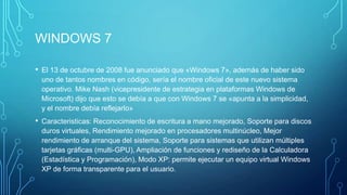 WINDOWS 7
• El 13 de octubre de 2008 fue anunciado que «Windows 7», además de haber sido
uno de tantos nombres en código, sería el nombre oficial de este nuevo sistema
operativo. Mike Nash (vicepresidente de estrategia en plataformas Windows de
Microsoft) dijo que esto se debía a que con Windows 7 se «apunta a la simplicidad,
y el nombre debía reflejarlo»
• Caracteristicas: Reconocimiento de escritura a mano mejorado, Soporte para discos
duros virtuales, Rendimiento mejorado en procesadores multinúcleo, Mejor
rendimiento de arranque del sistema, Soporte para sistemas que utilizan múltiples
tarjetas gráficas (multi-GPU), Ampliación de funciones y rediseño de la Calculadora
(Estadística y Programación), Modo XP: permite ejecutar un equipo virtual Windows
XP de forma transparente para el usuario.
 