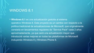 WINDOWS 8.1
• Windows 8.1 es una actualización gratuita al sistema
operativo Windows 8. Este proyecto es un cambio con respecto a la
política tradicional de actualizaciones de Microsoft, que originalmente
consistía en lanzamientos regulares de “Service Pack" cada 2 años
aproximadamente, ya que será una actualización mayor que
introducirá varias mejoras en todas las plataformas de Microsoft
incluyendo Windows 8 y Windows Phone 8.
 
