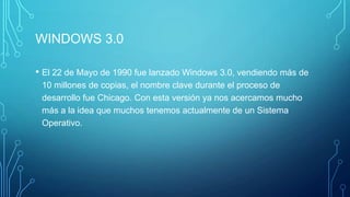 WINDOWS 3.0
• El 22 de Mayo de 1990 fue lanzado Windows 3.0, vendiendo más de
10 millones de copias, el nombre clave durante el proceso de
desarrollo fue Chicago. Con esta versión ya nos acercamos mucho
más a la idea que muchos tenemos actualmente de un Sistema
Operativo.
 