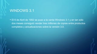 WINDOWS 3.1
• El 6 de Abril de 1992 se puso a la venta Windows 3.1 y en tan sólo
dos meses consiguió vender tres millones de copias entre productos
completos y actualizaciones sobre la versión 3.0.
 